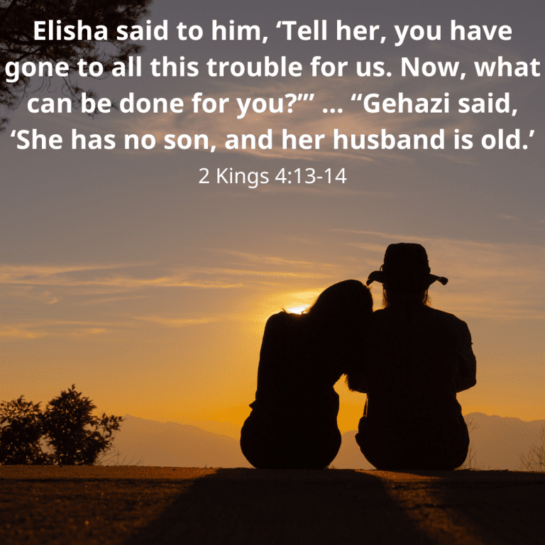 Elisha said to him, ‘Tell her, you have gone to all this trouble for us. Now, what can be done for you’” … “Gehazi said, ‘She has no son, and her husband is old.’